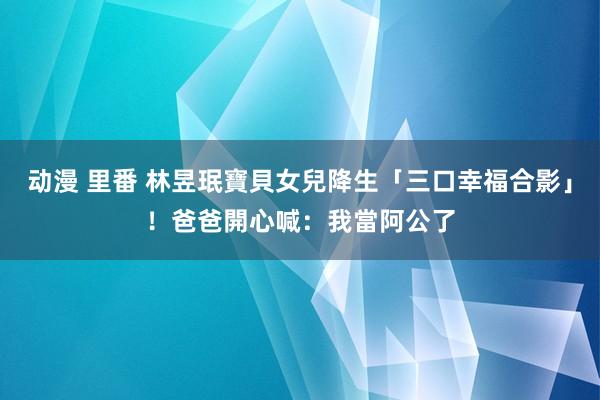 动漫 里番 林昱珉寶貝女兒降生「三口幸福合影」！爸爸開心喊：我當阿公了