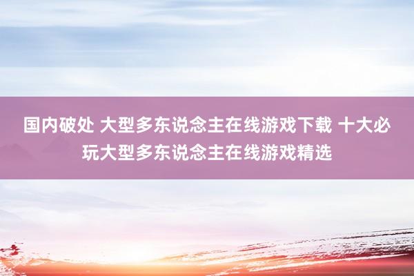 国内破处 大型多东说念主在线游戏下载 十大必玩大型多东说念主在线游戏精选