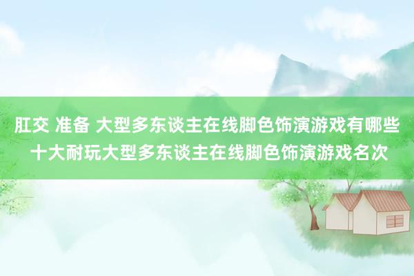 肛交 准备 大型多东谈主在线脚色饰演游戏有哪些 十大耐玩大型多东谈主在线脚色饰演游戏名次